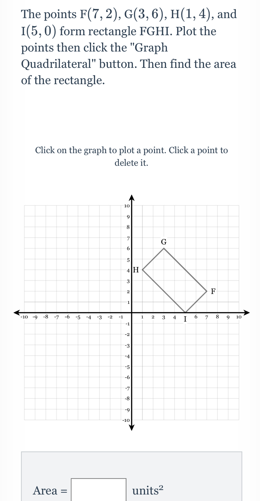 The points F(7,2), G(3,6), H(1,4) , and
I(5,0) form rectangle FGHI. Plot the 
points then click the 'Graph 
Quadrilateral" button. Then find the area 
of the rectangle. 
Click on the graph to plot a point. Click a point to 
delete it.
Area=□ units^2