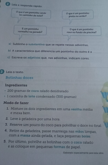 Leia e responda rápido 
O que é um pontinho verde O que é um pontinho 
no cantinho da sala? 
preto no avião? 
E um pontinho O que é um pontinho 
vermelho na parede? roxo no fundo da piscina? 
a) Sublinhe o substantivo que se repete nessas adivinhas. 
b) A característica que diferencia um pontinho do outro é a 
c) Escreva os adjetivos que, nas adivinhas, indicam cores. 
3 Leia o texto. 
Bolinhas doces 
Ingredientes
200 gramas de coco ralado desidratado 
1 caixinha de leite condensado (300 gramas) 
Modo de fazer 
1. Misture os dois ingredientes em uma vasilha média 
e mexa bem. 
2. Leve à geladeira por uma hora. 
3. Reserve um pouco do coco para polvilhar o doce no final. 
4. Retire da geladeira, passe manteiga nas mãos limpas, 
com a massa ainda gelada, e faça pequenas bolas. 
5. Por último, polvilhe as bolinhas com o coco ralado 
e as coloque em pequenas formas de papel. 
Elaborado especialmente para esta obra.