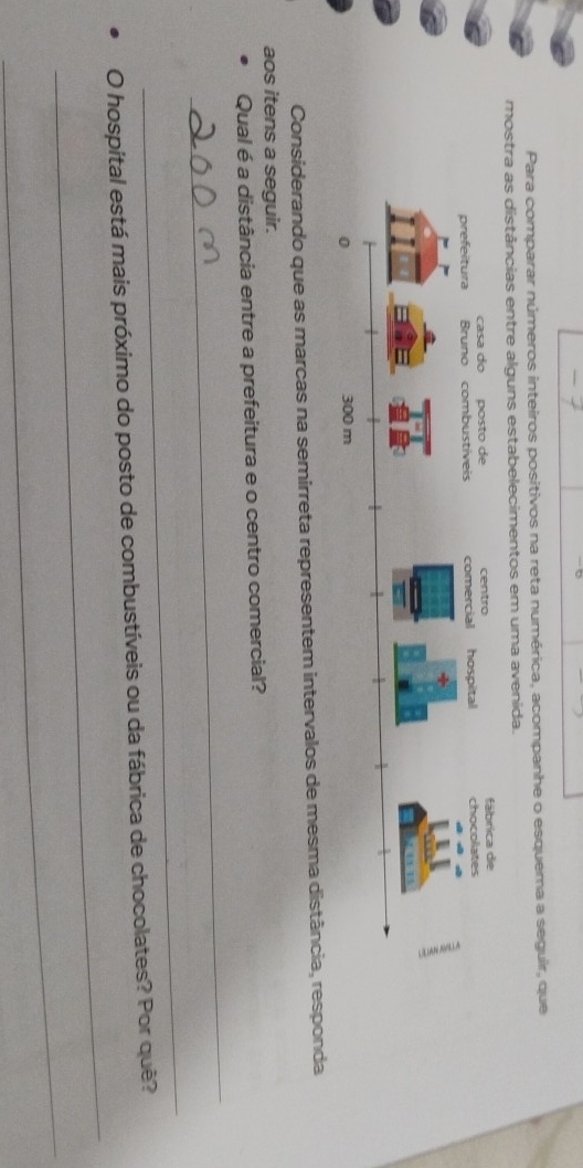 Para comparar números inteiros positivos na reta numérica, acompanhe o esquema a seguir, que 
mostra as distâncias entre alguns estabelecimentos em uma avenida. 
Considerando que as marcas na semirreta representem intervalos de mesma distância, responda 
aos itens a seguir. 
_ 
Qual é a distância entre a prefeitura e o centro comercial? 
_ 
_ 
O hospital está mais próximo do posto de combustíveis ou da fábrica de chocolates? Por quê? 
_