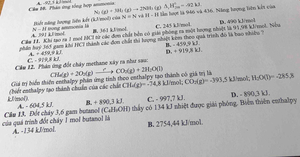 A. -92,5 kJ/mol.
N_2(g)+3H_2(g)to 2NH_3 (g) △ _rH_(298)^0=-92kJ.
Câu 10. Phản ứng tổng hợp ammonia:
Biết năng lượng liên kết (kJ/mol) của Nequiv N và H-H lần lượt là 946 và 436. Năng lượng liên kết của
A. 391 kJ/mol. B. 361 kJ/mol. C. 245 kJ/mol. D. 490 kJ/mol
□ N - H trong ammonia là
Câu 11. Khi tạo ra 1 mol HCl từ các đơn chất bền có giải phóng ra một lượng nhiệt là 91,98 kJ/mol. Nếu
phân huỷ 365 gam khí HCl thành các đơn chất thì lượng nhiệt kèm theo quá trình đó là bao nhiêu ?
A. + 459,9 kJ. B. - 459,9 kJ.
C. - 919,8 kJ. D. + 919,8 kJ.
Câu 12. Phản ứng đốt cháy methane xảy ra như sau:
CH_4(g)+2O_2(g)xrightarrow t°CO_2(g)+2H_2O(l)
Giá trị biến thiên enthalpy phản ứng tính theo enthalpy tạo thành có giá trị là
(biết enthalpy tạo thành chuẩn của các chất CH_4(g)=-74,8kJ/mol; CO_2(g)=-393 ,5 kJ/mol; H_2O(1)=-285,8
kJ/mol). C. - 997,7 kJ.
A. - 604,5 kJ. B. + 890,3 kJ. D. - 890,3 kJ.
Câu 13. Đốt cháy 3,6 gam butanol (C_4H_9OH) thấy có 134 kJ nhiệt được giải phóng. Biến thiên enthalpy
của quá trình đốt cháy 1 mol butanol là
A. -134 kJ/mol. B. 2754,44 kJ/mol.