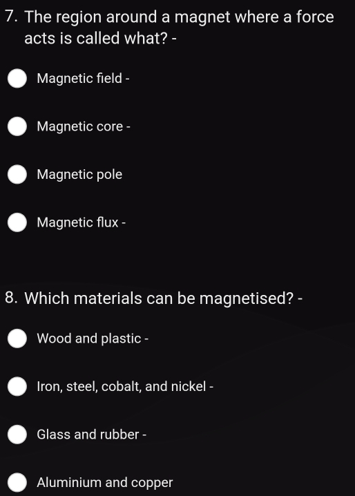 The region around a magnet where a force
acts is called what? -
Magnetic field -
Magnetic core -
Magnetic pole
Magnetic flux -
8. Which materials can be magnetised? -
Wood and plastic -
Iron, steel, cobalt, and nickel -
Glass and rubber -
Aluminium and copper