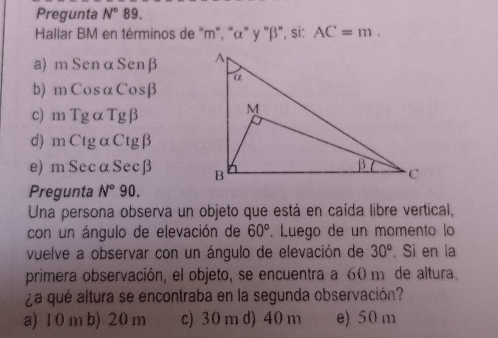 Pregunta N° 89.
Hallar BM en términos de "m", "α" y "β", si: AC=m.
a) m SenαSenβ
b) mCosαCosβ
c) mTg αTgβ
d) m CtgαCtgβ
e) mSecαSecβ
Pregunta N°90. 
Una persona observa un objeto que está en caída libre vertical,
con un ángulo de elevación de 60°. Luego de un momento lo
vuelve a observar con un ángulo de elevación de 30°. Si en la
primera observación, el objeto, se encuentra a 60 m de altura,
¿a qué altura se encontraba en la segunda observación?
a) 10 m b) 20 m c) 30 m d) 40 m e) 50 m