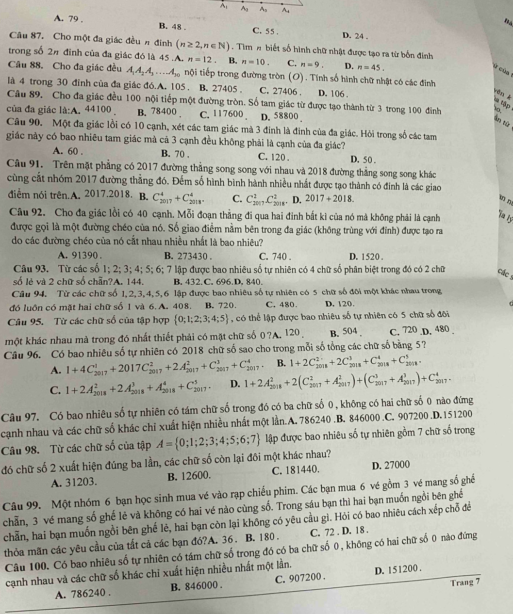 A A2 A A4
Bà
A. 79 . B. 48 . D. 24 .
C. 55 .
Câu 87. Cho một đa giác đều n đinh (n≥ 2,n∈ N). Tìm n biết số hình chữ nhật được tạo ra từ bốn đinh
trong số 2n đỉnh của đa giác đó là 45.A. n=12. B. n=10. C. n=9. D. n=45.
ử của
Câu 88. Cho đa giác đều A_1A_2A_3....A_30 nội tiếp trong đường tròn (O). Tính số hình chữ nhật có các đinh
là 4 trong 30 đỉnh của đa giác đó.A. 105 . B. 27405 . C. 27406 . D. 106 .
yên k la tập 10.
Câu 89. Cho đa giác đều 100 nội tiếp một đường tròn. Số tam giác từ được tạo thành từ 3 trong 100 đinh
của đa giác la:A 44100 . B. 78400 . C. 117600 . D. 58800.
ần tử
Câu 90. Một đa giác lồi có 10 cạnh, xét các tam giác mà 3 đỉnh là đỉnh của đa giác. Hỏi trong số các tam
giác này có bao nhiêu tam giác mà cả 3 cạnh đều không phải là cạnh của đa giác?
A. 60 . B. 70 . C. 120 . D. 50 .
Câu 91. Trên mặt phẳng có 2017 đường thẳng song song với nhau và 2018 đường thẳng song song khác
cùng cắt nhóm 2017 đường thẳng đó. Đếm số hình bình hành nhiều nhất được tạo thành có đinh là các giao
điểm nói trên.A. 2017.2018. B. C_(2017)^4+C_(2018)^4. C. C_(2017)^2.C_(2018)^2. D. 2017+2018.
n n
Câu 92. Cho đa giác lồi có 40 cạnh. Mỗi đoạn thẳng đi qua hai đỉnh bất kì của nó mà không phải là cạnh
*ịa lý
được gọi là một đường chéo của nó. Số giao điểm nằm bên trong đa giác (không trùng với đỉnh) được tạo ra
do các đường chéo của nó cắt nhau nhiều nhất là bao nhiêu?
A. 91390 . B. 273430 . C. 740 . D. 1520 .
Câu 93. Từ các số 1; 2; 3; 4; 5; 6; 7 lập được bao nhiêu số tự nhiên có 4 chữ số phân biệt trong đó có 2 chữ
các s
số lẻ và 2 chữ số chẵn?A. 144. B. 432.C. 696.D. 840.
Câu 94. Từ các chữ số 1,2,3,4,5,6 lập được bao nhiêu số tự nhiên có 5 chữ số đôi một khác nhau trong
đó luôn có mặt hai chữ số 1 và 6. A. 408. B. 720. C. 480. D. 120.
Câu 95. Từ các chữ số của tập hợp  0;1;2;3;4;5 , có thể lập được bao nhiêu số tự nhiên có 5 chữ số đôi
một khác nhau mà trong đó nhất thiết phải có mặt chữ số 0 ?A. 120 B. 504 . C. 720 .D. 480 .
Câu 96. Có bao nhiêu số tự nhiên có 2018 chữ số sao cho trong mỗi số tổng các chữ số bằng 5?
A. 1+4C_(2017)^1+2017C_(2017)^2+2A_(2017)^2+C_(2017)^3+C_(2017)^4. B. 1+2C_(2018)^2+2C_(2018)^3+C_(2018)^4+C_(2018)^5.
C. 1+2A_(2018)^2+2A_(2018)^3+A_(2018)^4+C_(2017)^5. D. 1+2A_(2018)^2+2(C_(2017)^2+A_(2017)^2)+(C_(2017)^3+A_(2017)^3)+C_(2017)^4.
Câu 97. Có bao nhiêu số tự nhiên có tám chữ số trong đó có ba chữ số 0 , không có hai chữ số 0 nào đứng
cạnh nhau và các chữ số khác chỉ xuất hiện nhiều nhất một lần.A. 786240 .B. 846000 .C. 907200 .D.151200
Câu 98. Từ các chữ số của tập A= 0;1;2;3;4;5;6;7 lập được bao nhiêu số tự nhiên gồm 7 chữ số trong
đó chữ số 2 xuất hiện đúng ba lần, các chữ số còn lại đôi một khác nhau?
A. 31203. B. 12600. C. 181440. D. 27000
Câu 99. Một nhóm 6 bạn học sinh mua vé vào rạp chiếu phim. Các bạn mua 6 vé gồm 3 vé mang số ghế
chẵn, 3 vé mang số ghế lẻ và không có hai vé nào cùng số. Trong sáu bạn thì hai bạn muốn ngồi bên ghế
chẵn, hai bạn muốn ngồi bên ghế lẻ, hai bạn còn lại không có yêu cầu gì. Hỏi có bao nhiêu cách xếp chỗ để
thỏa mãn các yêu cầu của tất cả các bạn đó?A. 36. B. 180. C. 72 . D. 18 .
Câu 100. Có bao nhiêu số tự nhiên có tám chữ số trong đó có ba chữ số 0 , không có hai chữ số 0 nào đứng
cạnh nhau và các chữ số khác chỉ xuất hiện nhiều nhất một lần.
A. 786240 . B. 846000 . C. 907200 . D. 151200 .
Trang 7