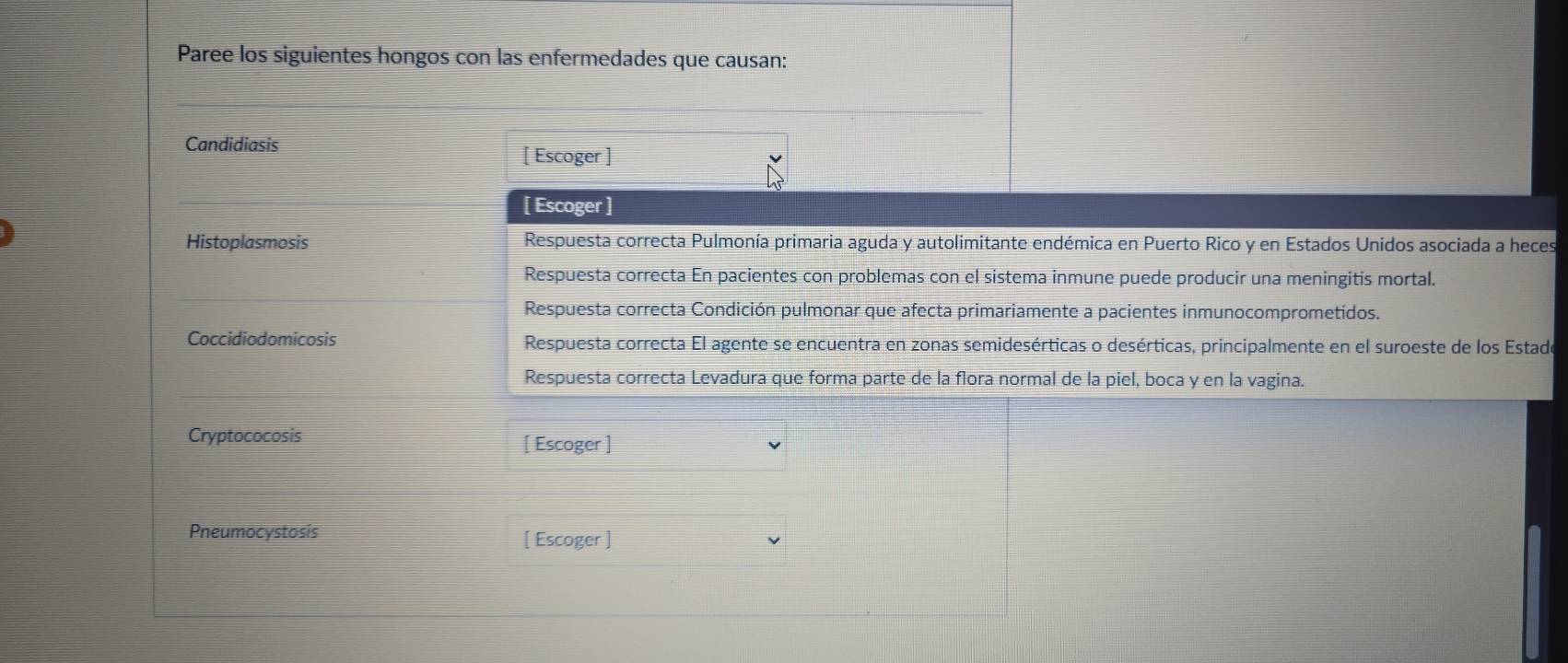 Paree los siguientes hongos con las enfermedades que causan: 
Candidiasis 
[ Escoger ] 
[ Escoger ] 
Histoplasmosis Respuesta correcta Pulmonía primaria aguda y autolimitante endémica en Puerto Rico y en Estados Unidos asociada a heces 
Respuesta correcta En pacientes con problemas con el sistema inmune puede producir una meningitis mortal. 
Respuesta correcta Condición pulmonar que afecta primariamente a pacientes inmunocomprometidos. 
Coccidiodomicosis Respuesta correcta El agente se encuentra en zonas semidesérticas o desérticas, principalmente en el suroeste de los Estado 
Respuesta correcta Levadura que forma parte de la flora normal de la piel, boca y en la vagina. 
Cryptococosis [ Escoger ] 
Pneumocystosis [ Escoger ]