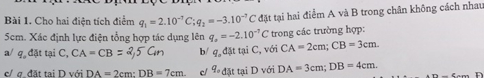 Cho hai điện tích điểm q_1=2.10^(-7)C; q_2=-3.10^(-7)C đặt tại hai điểm A và B trong chân không cách nhau
5cm. Xác định lực điện tổng hợp tác dụng lên q_o=-2.10^(-7)C trong các trường hợp:
a/ q_0 đặt tại C, CA=CB b/ q_o d it taiC , với CA=2cm; CB=3cm.
c/ φ đặt tại D với DA=2cm : DB=7cm. c/ q_o đặt taiD với DA=3cm; DB=4cm.