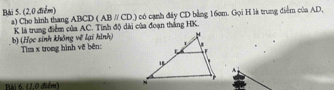 (2,0 điểm) 
a) Cho hình thang ABCD (ABparallel CD.) có cạnh đáy CD bằng 16cm. Gọi H là trung điểm của AD,
K là trung điểm của AC. Tính độ dài của đoạn thắng HK. 
b) (Học sinh không vẽ lại hình) 
Tim x trong hình vẽ bên:
A
Bài 6, (1,0 điểm)