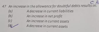 An increase in the allowance for doubtful debts results in:
(a) A decrease in current liabilities
(b) An increase in net profit
(c) An increase in current assets
(d) A decrease in current assets