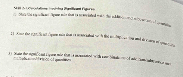 Skill 2-7.Calculations Involving Significant Figures 
!) State the significant figure rule that is associated with the addition and subtraction of quantities 
2) State the significant figure rule that is associated with the multiplication and division of quantities 
3) State the significant figure rule that is associated with combinations of addition/subtraction and 
multiplication/division of quantities.