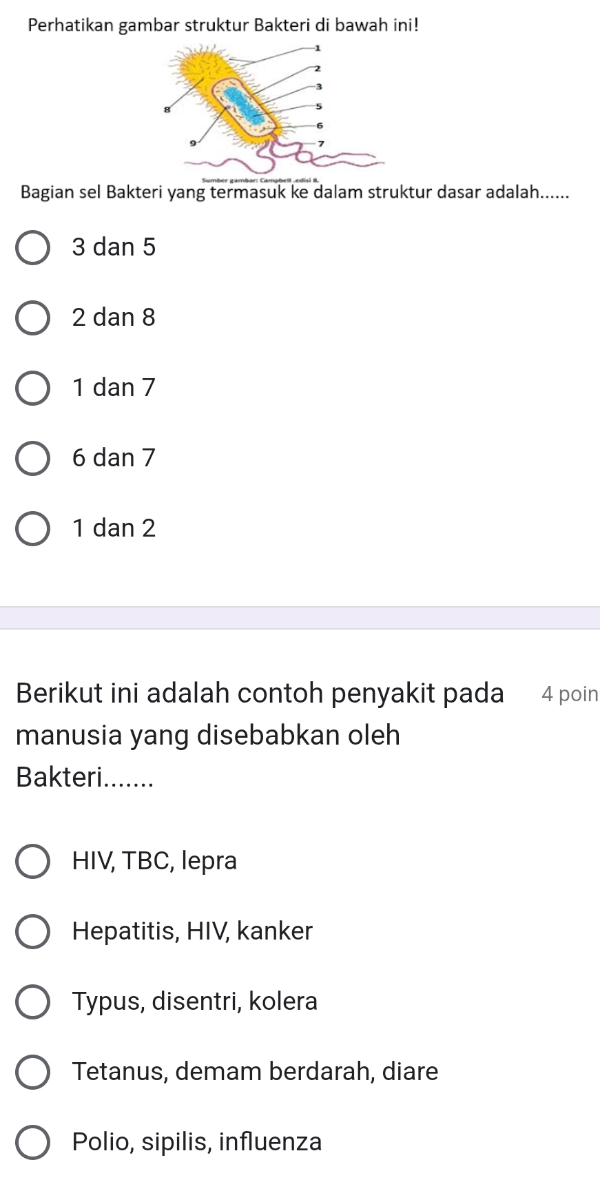 Perhatikan gambar struktur Bakteri di bawah ini!
Bagian sel Bakteri yang termasuk ke dalam struktur dasar adalah......
3 dan 5
2 dan 8
1 dan 7
6 dan 7
1 dan 2
Berikut ini adalah contoh penyakit pada 4 poin
manusia yang disebabkan oleh
Bakteri.......
HIV, TBC, lepra
Hepatitis, HIV, kanker
Typus, disentri, kolera
Tetanus, demam berdarah, diare
Polio, sipilis, influenza