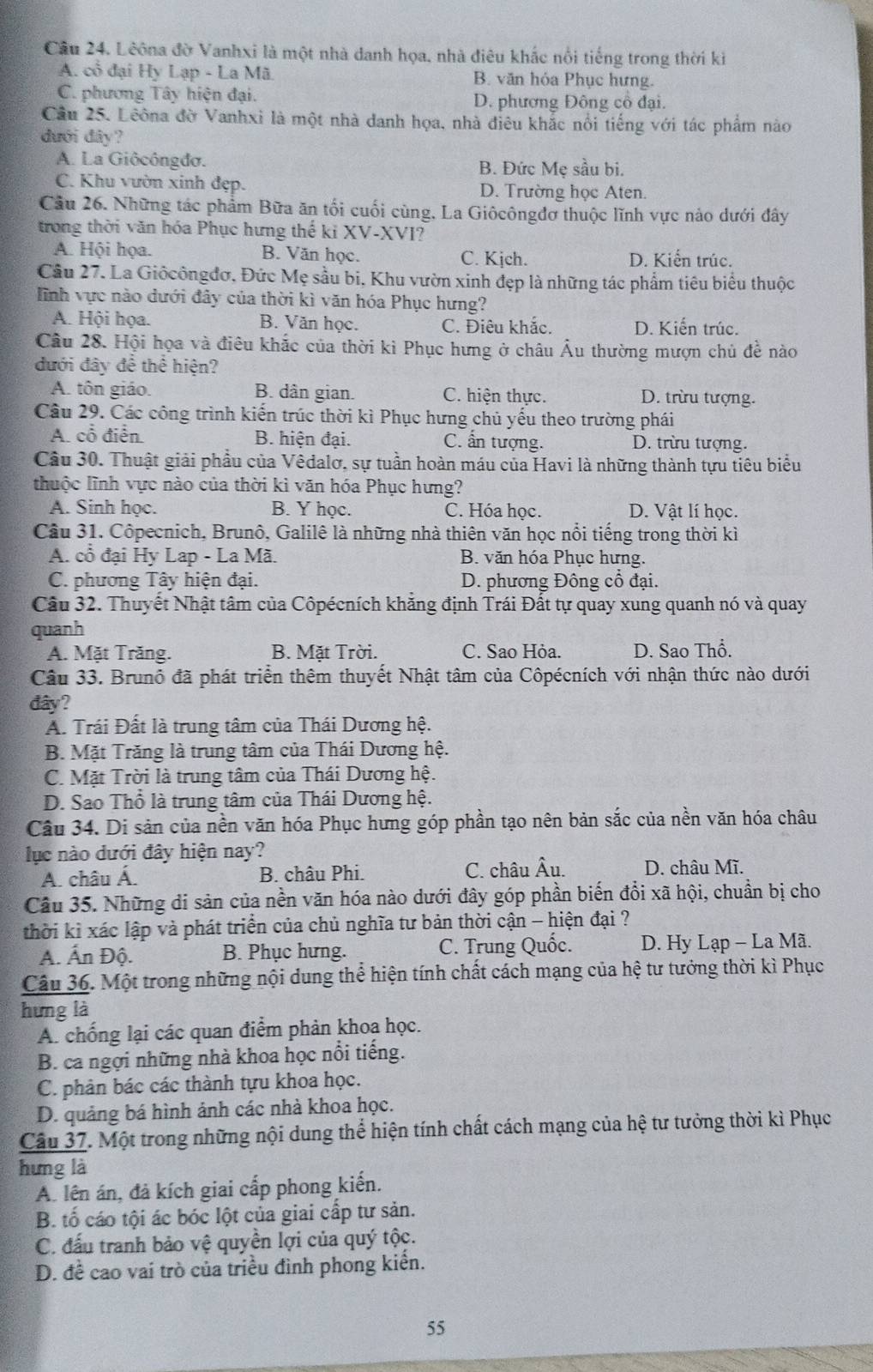 Cầu 24. Lêôna đờ Vanhxi là một nhà danh họa, nhà điêu khắc nổi tiếng trong thời ki
A. cổ đại Hy Lạp - La Mã B. văn hỏa Phục hưng.
C. phương Tây hiện đại. D. phương Đông cổ đại.
Cầu 25. Leôna đờ Vanhxi là một nhà danh họa, nhà điêu khắc nổi tiếng với tác phẩm nào
dưới đây?
A. La Giôcôngđơ. B. Đức Mẹ sầu bi.
C. Khu vườn xinh đẹp. D. Trường học Aten.
Cầu 26. Những tác phẩm Bữa ăn tối cuối cùng, La Giôcôngđơ thuộc lĩnh vực nào dưới đây
trong thời văn hóa Phục hưng thế ki XV-XVI?
A. Hội họa. B. Văn học. C. Kjch. D. Kiến trúc.
Câu 27. La Giôcôngđơ, Đức Mẹ sầu bi, Khu vườn xinh đẹp là những tác phẩm tiêu biểu thuộc
linh vực nào dưới đây của thời kì văn hóa Phục hưng?
A. Hội họa. B. Văn học. C. Điêu khắc. D. Kiến trúc.
Câu 28. Hội họa và điêu khắc của thời kì Phục hưng ở châu Âu thường mượn chủ đề nào
đưới đây để thể hiện?
A. tôn giáo. B. dân gian. C. hiện thực. D. trừu tượng.
Câu 29. Các công trình kiến trúc thời kì Phục hưng chủ yếu theo trường phái
A. cổ điễn. B. hiện đại. C. ẩn tượng. D. trừu tượng.
Câu 30. Thuật giải phầu của Vêdalơ, sự tuần hoàn máu của Havi là những thành tựu tiêu biểu
thuộc lĩnh vực nào của thời kì văn hóa Phục hưng?
A. Sinh học. B. Y học. C. Hóa học. D. Vật lí học.
Câu 31. Côpecnich, Brunô, Galilê là những nhà thiên văn học nổi tiếng trong thời kì
A. cổ đại Hy Lap - La Mã. B. văn hóa Phục hưng.
C. phương Tây hiện đại. D. phương Đông cổ đại.
Cầu 32. Thuyết Nhật tâm của Côpécních khẳng định Trái Đất tự quay xung quanh nó và quay
quanh
A. Mặt Trăng. B. Mặt Trời. C. Sao Hòa. D. Sao Thổ.
Câu 33. Brunô đã phát triển thêm thuyết Nhật tâm của Côpécních với nhận thức nào dưới
đây?
A. Trái Đất là trung tâm của Thái Dương hệ.
B. Mặt Trăng là trung tâm của Thái Dương hệ.
C. Mặt Trời là trung tâm của Thái Dương hệ.
D. Sao Thổ là trung tâm của Thái Dương hệ.
Câu 34. Di sản của nền văn hóa Phục hưng góp phần tạo nên bản sắc của nền văn hóa châu
lục nào dưới đây hiện nay?
A. châu Á. B. châu Phi. C. châu Âu. D. châu Mĩ.
Câu 35. Những di sản của nền văn hóa nào dưới đây góp phần biến đổi xã hội, chuẩn bị cho
thời kì xác lập và phát triển của chủ nghĩa tư bản thời cận - hiện đại ?
A. Ấn Độ. B. Phục hưng. C. Trung Quốc.  D. Hy Lạp - La Mã.
Câu 36. Một trong những nội dung thể hiện tính chất cách mạng của hệ tư tưởng thời kì Phục
hung là
A. chống lại các quan điểm phản khoa học.
B. ca ngợi những nhà khoa học nổi tiếng.
C. phản bác các thành tựu khoa học.
D. quảng bá hình ảnh các nhà khoa học.
Câu 37. Một trong những nội dung thể hiện tính chất cách mạng của hệ tư tưởng thời kì Phục
hung là
A. lên án, đá kích giai cấp phong kiến.
B. tố cáo tội ác bóc lột của giai cấp tư sản.
C. đấu tranh bảo vệ quyền lợi của quý tộc.
D. đề cao vai trò của triều đình phong kiển.
55