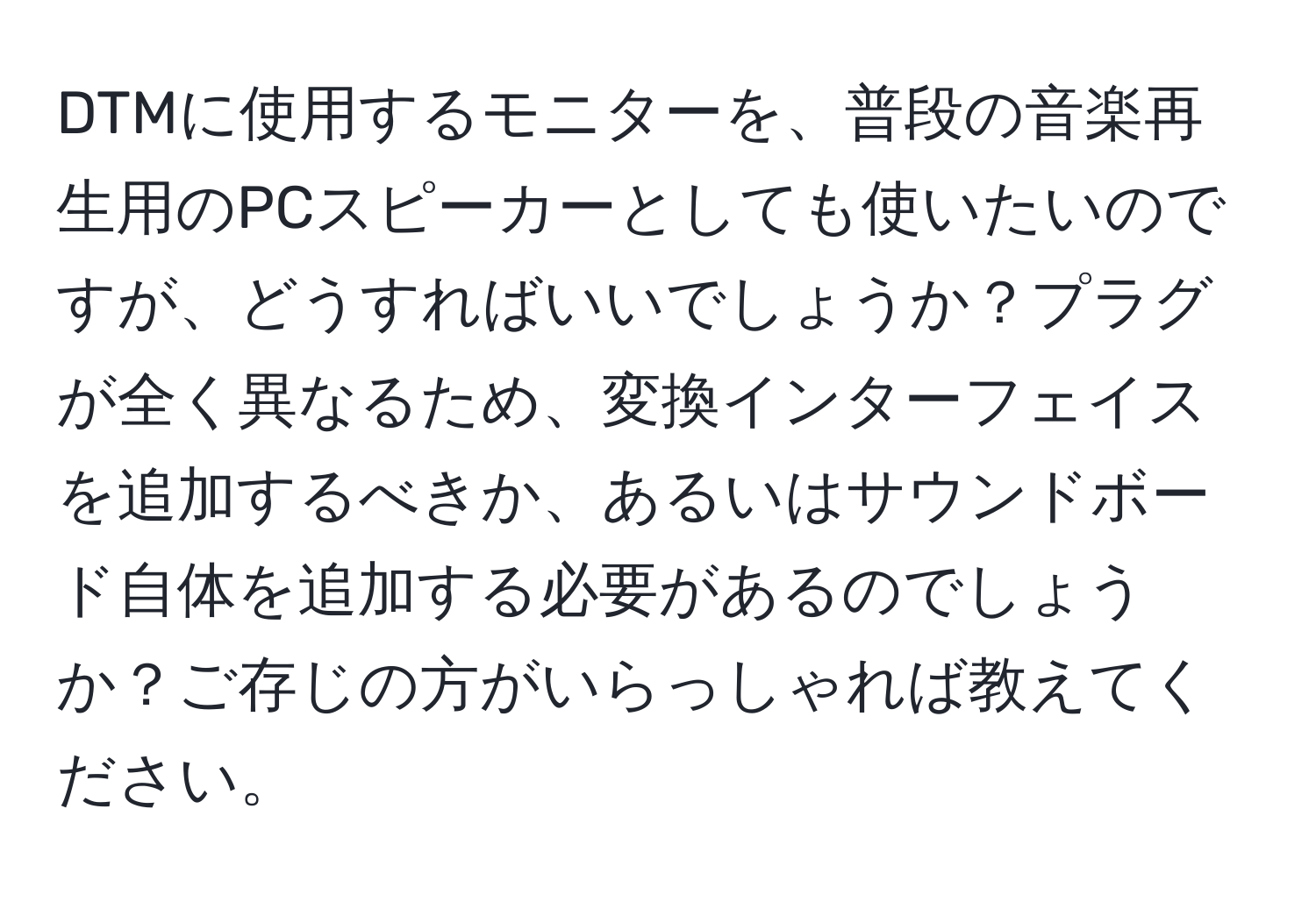 DTMに使用するモニターを、普段の音楽再生用のPCスピーカーとしても使いたいのですが、どうすればいいでしょうか？プラグが全く異なるため、変換インターフェイスを追加するべきか、あるいはサウンドボード自体を追加する必要があるのでしょうか？ご存じの方がいらっしゃれば教えてください。