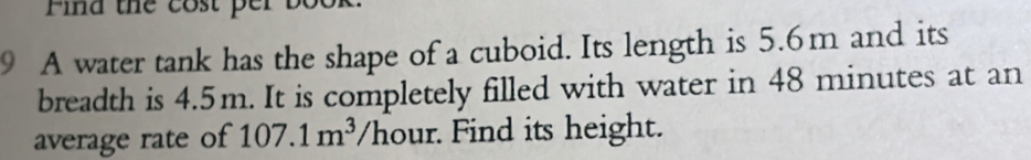 Find the cost per bo 
9 A water tank has the shape of a cuboid. Its length is 5.6m and its 
breadth is 4.5m. It is completely filled with water in 48 minutes at an 
average rate of 107.1m^3 /hour. Find its height.