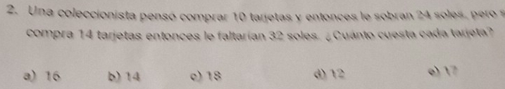 Una coleccionista pensó comprar 10 tarjetas y entonces le sobran 24 soles, pero s
compra 14 tarjetas entonces le faltarían 32 soles. ¿ Cuánto cuesta cada tarjeta?
a) 16 b) 14 c) 18 d) 12 e) 17