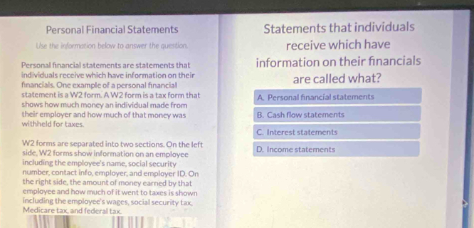 Personal Financial Statements Statements that individuals
Use the information below to answer the question. receive which have
Personal financial statements are statements that information on their financials
individuals receive which have information on their
financials. One example of a personal financial are called what?
statement is a W2 form. A W2 form is a tax form that
shows how much money an individual made from A. Personal financial statements
their employer and how much of that money was B. Cash flow statements
withheld for taxes.
C. Interest statements
W2 forms are separated into two sections. On the left
side, W2 forms show information on an employee D. Income statements
including the employee's name, social security
number, contact info, employer, and employer ID. On
the right side, the amount of money earned by that
employee and how much of it went to taxes is shown
including the employee's wages, social security tax,
Medicare tax, and federal tax.