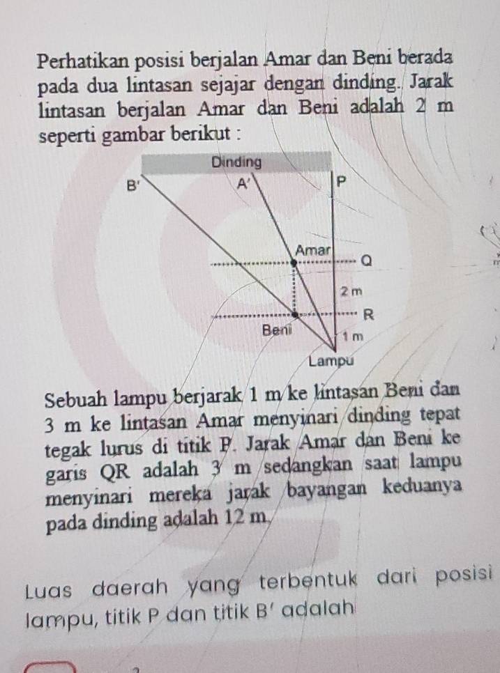 Perhatikan posisi berjalan Amar dan Beni berada
pada dua lintasan sejajar dengan dinding. Jarak
lintasan berjalan Amar dan Beni adalah 2 m
seperti gambar berikut :
Sebuah lampu berjarak 1 m/ke lntasan Beni đan
3 m ke lintasan Amar menyinari dinding tepat
tegak lurus di titik P. Jarak Amar dan Beni ke
garis QR adalah 3 m/sedangkan saat lampu
menyinari mereka jarak /bayangan keduanya
pada dinding adalah 12 m
Luas daerah yang terbentuk dari posisi 
lampu, titik P dan titik B' adalah