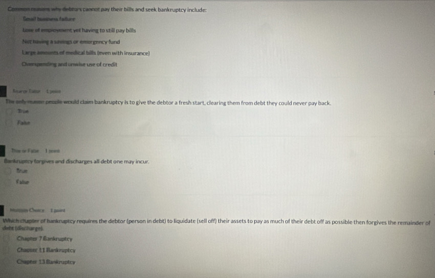 Common reason why debrars cannot pay their bills and seek bankruptcy include:
Smail basiness faiture
Lose of employment yet having to still pay bills
Not having a savngs or emergency fund
Large amounts of medical bills (even with insurance)
Overspending and unwise use of credit
Garcr Calor Lpese
The anly maen people would claim bankruptcy is to give the debtor a fresh start, clearing them from debt they could never pay back.
Thue
Faise
This or False I poest
Bankrupecy forgives and discharges all debt one may incur.
True
Falise
Mattaon Chotce I paird
Which shupter of hankruptcy requires the debtor (person in debt) to liquidate (sell off) their assets to pay as much of their debt off as possible then forgives the remainder of
debt (discharge)
Chapter 7 Bankruptcy
Chapser 11 Bankruptcy
Chapter 13 Bankruptcy