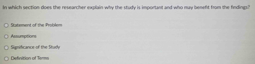 In which section does the researcher explain why the study is important and who may beneft from the findings?
Statement of the Problem
Assumptions
Significance of the Study
Definition of Terms