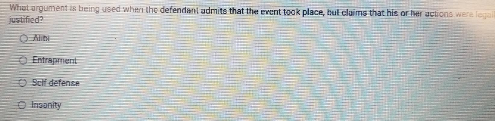 What argument is being used when the defendant admits that the event took place, but claims that his or her actions were legall
justified?
Alibi
Entrapment
Self defense
Insanity