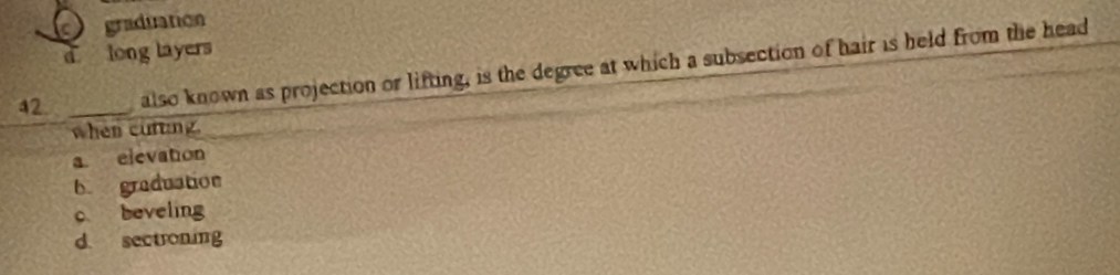 graduation
d long layers
42. _also known as projection or lifting, is the degree at which a subsection of hair is held from the head
when curting
a elevation
b graduation
c beveling
d. sectroning