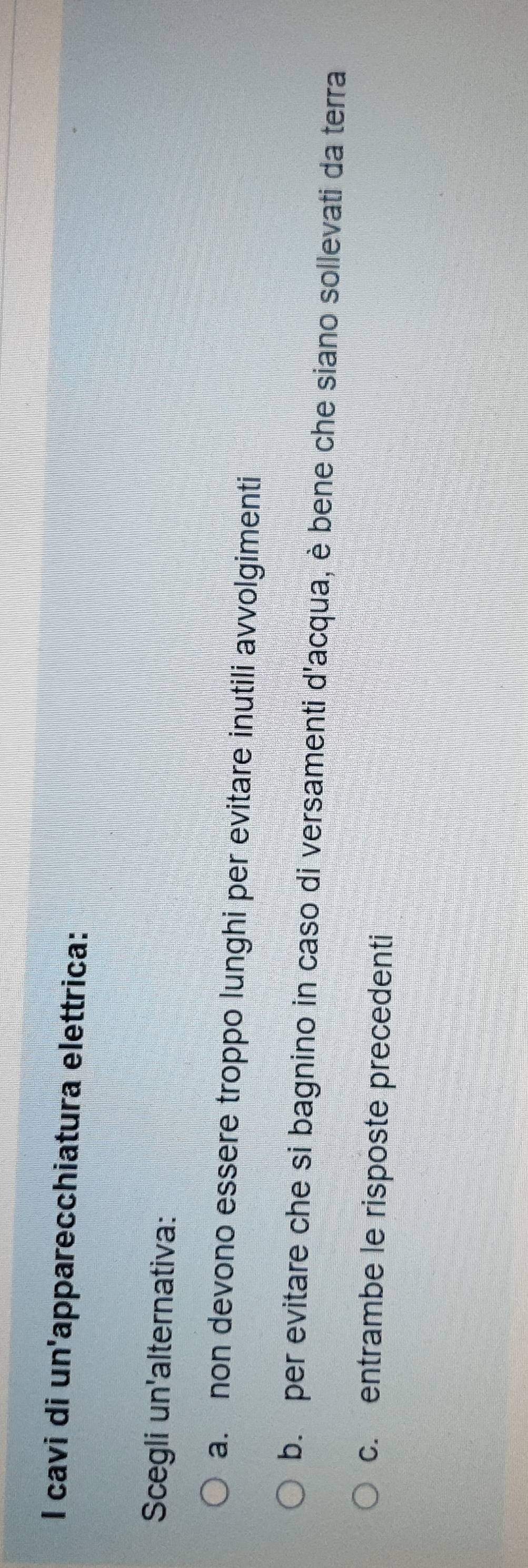 cavi di un'apparecchiatura elettrica:
Scegli un'alternativa:
a. non devono essere troppo lunghi per evitare inutili avvolgimenti
b. per evitare che si bagnino in caso di versamenti d'acqua, è bene che siano sollevati da terra
c. entrambe le risposte precedenti