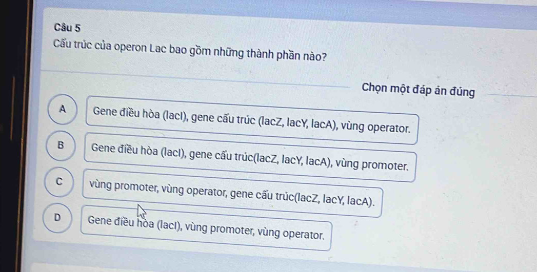 Cầu trúc của operon Lac bao gồm những thành phần nào?
Chọn một đáp án đúng
A Gene điều hòa (lacI), gene cấu trúc (lacZ, lacY, lacA), vùng operator.
B Gene điều hòa (lacI), gene cấu trúc(lacZ, lacY, lacA), vùng promoter.
C vùng promoter, vùng operator, gene cấu trúc(lacZ, lacY, lacA).
D Gene điều hòa (lacI), vùng promoter, vùng operator.