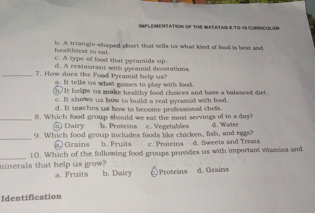 IMPLEMENTATION OF THE MATATAG K TO 10 CURRICULUM
b. A triangle-shaped chart that tells us what kind of food is best and
healthiest to eat.
c. A type of food that pyramids up.
d. A restaurant with pyramid decorations.
_7. How does the Food Pyramid help us?
a. It tells us what games to play with food.
b)It helps us make healthy food choices and have a balanced diet.
c. It shows us how to build a real pyramid with food.
d. It teaches us how to become professional chefs.
_8. Which food group should we eat the most servings of in a day?
a Dairy b. Proteins c. Vegetables d. Water
_
9. Which food group includes foods like chicken, fish, and eggs?
a) Grains b. Fruits c. Proteins d. Sweets and Treats
_
10. Which of the following food groups provides us with important vitamins and
ninerals that help us grow?
a. Fruits b. Dairy )Proteins d. Grains
Identification