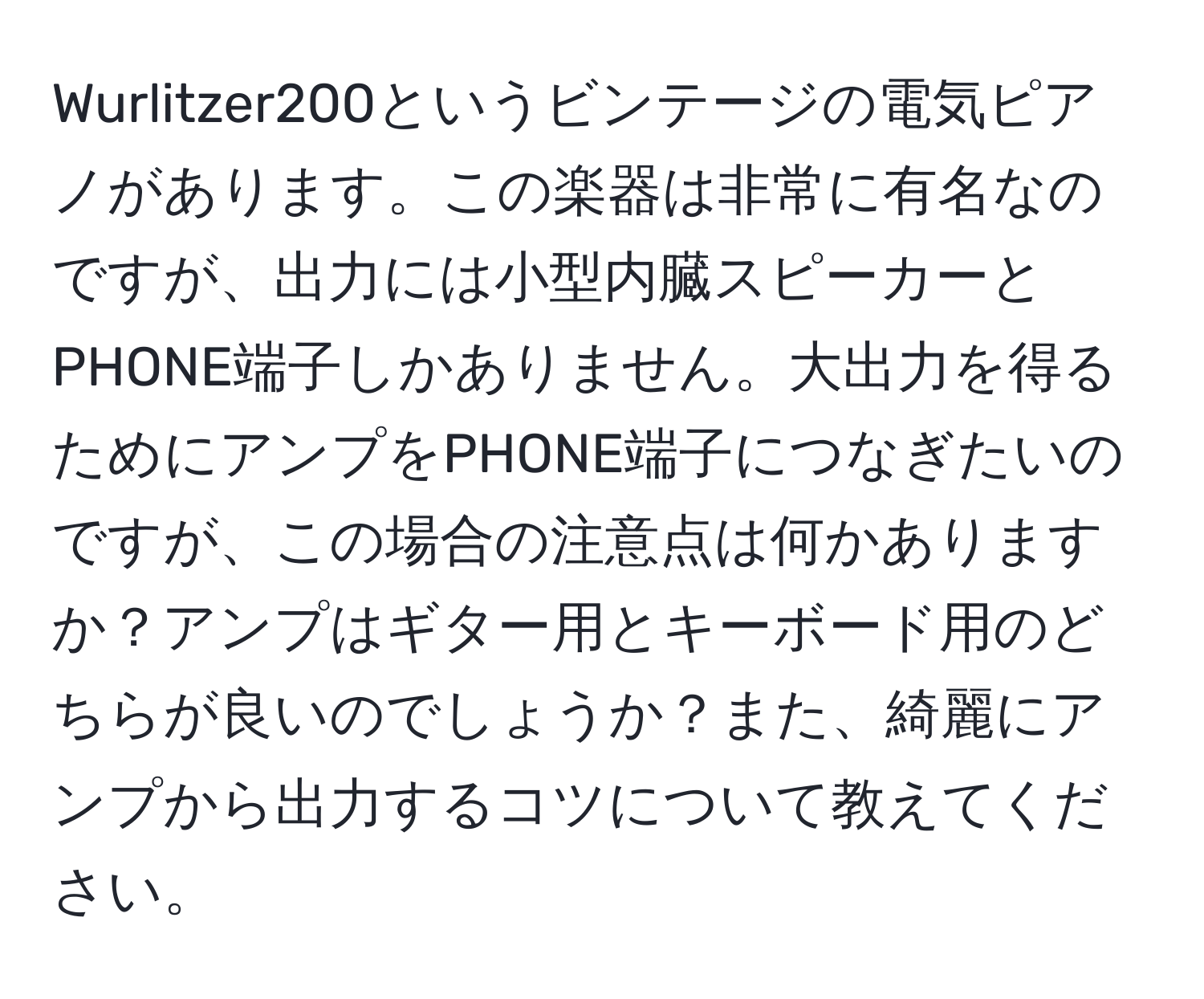 Wurlitzer200というビンテージの電気ピアノがあります。この楽器は非常に有名なのですが、出力には小型内臓スピーカーとPHONE端子しかありません。大出力を得るためにアンプをPHONE端子につなぎたいのですが、この場合の注意点は何かありますか？アンプはギター用とキーボード用のどちらが良いのでしょうか？また、綺麗にアンプから出力するコツについて教えてください。