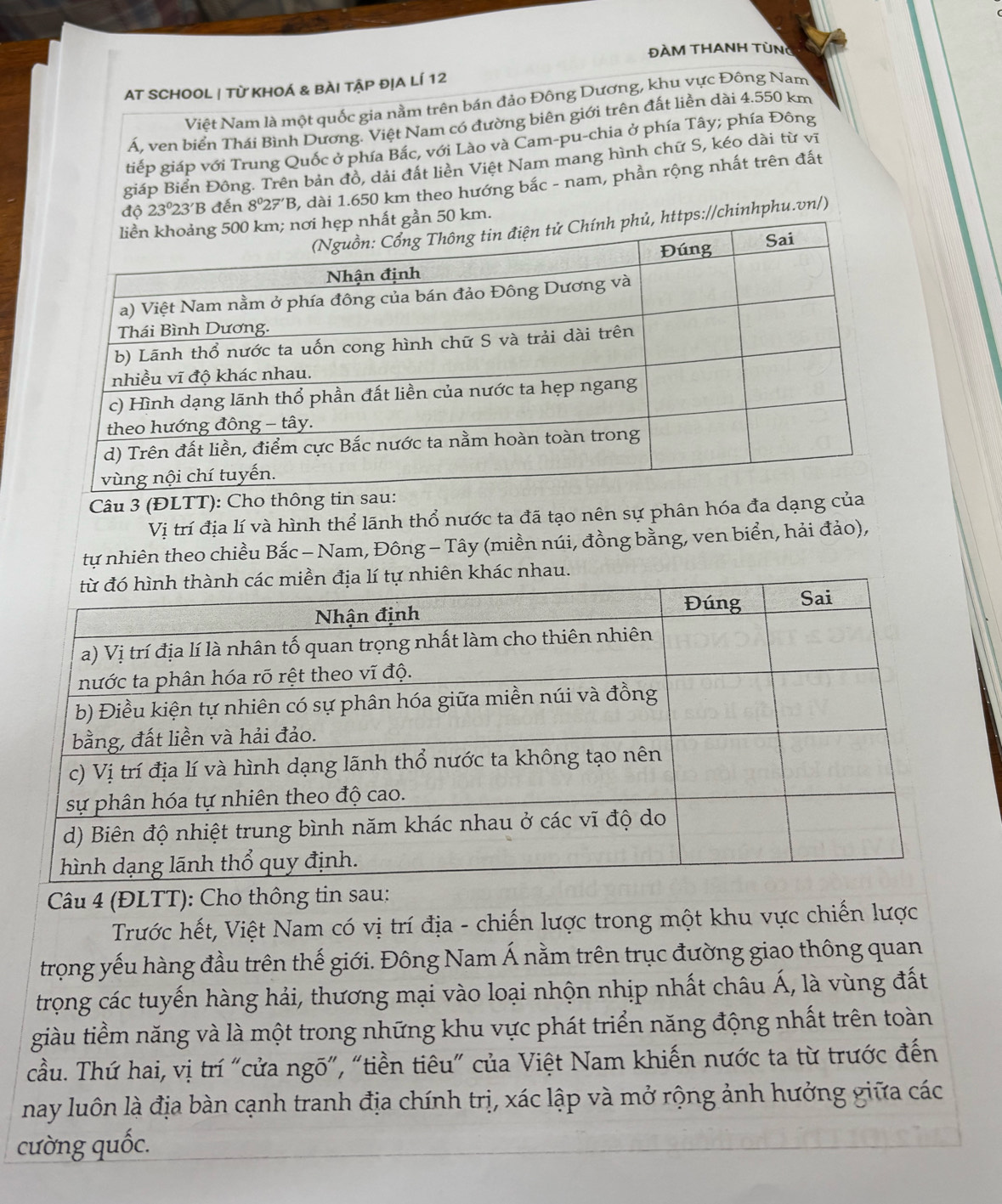 ĐÀM THANH TÜNG 
AT SCHOOL | Từ KHOÁ & BÀI TậP đỊA Lí 12 
Việt Nam là một quốc gia nằm trên bán đảo Đông Dương, khu vực Đông Nam 
Á, ven biển Thái Bình Dương. Việt Nam có đường biên giới trên đất liền dài 4.550 km
tiếp giáp với Trung Quốc ở phía Bắc, với Lào và Cam-pu-chia ở phía Tây; phía Đông 
giáp Biển Đông. Trên bản đồ, dải đất liền Việt Nam mang hình chữ S, kéo dài từ vĩ
10 23°23'B đến 8^027'B 3, dài 1.650 km theo hướng bắc - nam, phần rộng nhất trên đất
km. 
://chinhphu.vn/) 
Câu 3 (ĐLTT): Cho 
Vị trí địa lí và hình thể lãnh thổ nước ta đã tạo nên sự phân hóa đa dạng 
tự nhiên theo chiều Bắc - Nam, Đông - Tây (miền núi, đồng bằng, ven biển, hải đảo), 
Câu 4 (ĐLTT): Cho thông tin sau: 
Trước hết, Việt Nam có vị trí địa - chiến lược trong một khu vực chiến lược 
trọng yếu hàng đầu trên thế giới. Đông Nam Á nằm trên trục đường giao thông quan 
trọng các tuyến hàng hải, thương mại vào loại nhộn nhịp nhất châu Á, là vùng đất 
giàu tiềm năng và là một trong những khu vực phát triển năng động nhất trên toàn 
cầu. Thứ hai, vị trí "cửa ngõ", “tiền tiêu" của Việt Nam khiến nước ta từ trước đến 
nay luôn là địa bàn cạnh tranh địa chính trị, xác lập và mở rộng ảnh hưởng giữa các 
cường quốc.