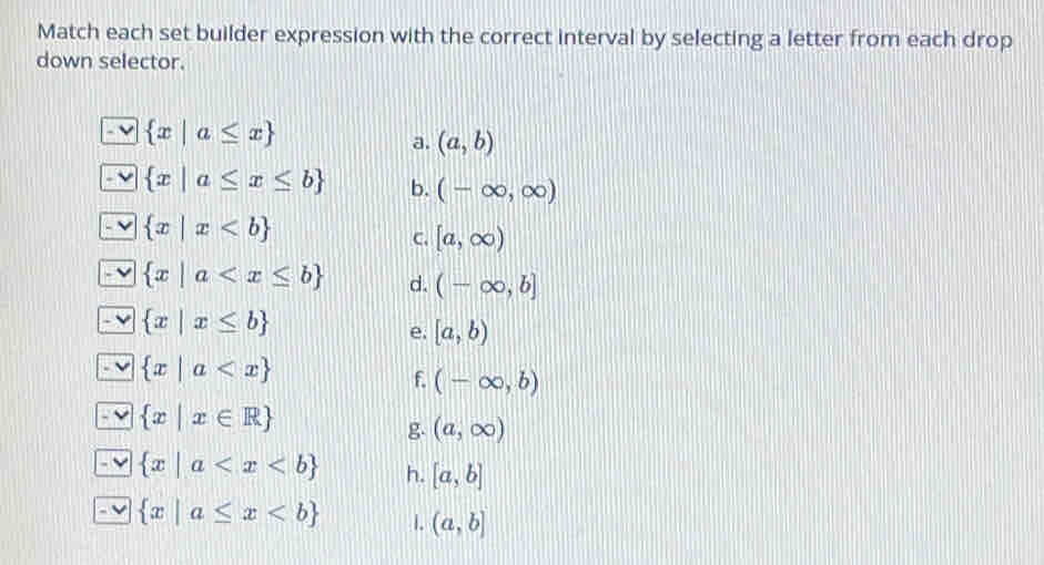 Match each set builder expression with the correct interval by selecting a letter from each drop 
down selector.
 x|a≤ x
a. (a,b)
 x|a≤ x≤ b b. (-∈fty ,∈fty )
 x|x
C. [a,∈fty )
 x|a d. (-∈fty ,b]
 x|x≤ b
e. [a,b)
 x|a
f. (-∈fty ,b)
 x|x∈ R
g (a,∈fty )
 x|a h. [a,b]
 x|a≤ x 1. (a,b]