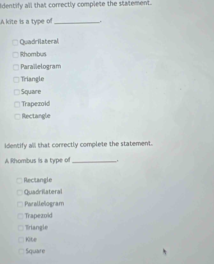 Identify all that correctly complete the statement.
A kite is a type of_
.
Quadrilateral
Rhombus
Parallelogram
Triangle
Square
Trapezoid
Rectangle
Identify all that correctly complete the statement.
A Rhombus is a type of_
Rectangle
Quadrilateral
Parallelogram
Trapezoid
Triangle
Kite
Square