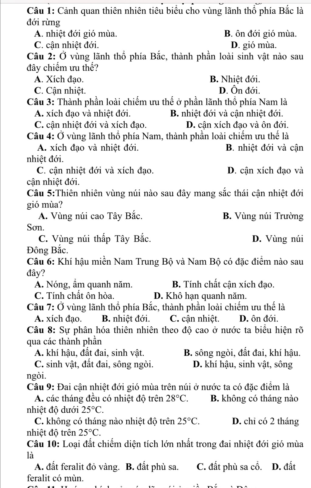 Cảnh quan thiên nhiên tiêu biểu cho vùng lãnh thổ phía Bắc là
đới rừng
A. nhiệt đới gió mùa. B. ôn đới gió mùa.
C. cận nhiệt đới. D. gió mùa.
Câu 2: Ở vùng lãnh thổ phía Bắc, thành phần loài sinh vật nào sau
đây chiếm ưu thế?
A. Xích đạo. B. Nhiệt đới.
C. Cận nhiệt. D. Ôn đới.
Câu 3: Thành phần loài chiếm ưu thế ở phần lãnh thổ phía Nam là
A. xích đạo và nhiệt đới. B. nhiệt đới và cận nhiệt đới.
C. cận nhiệt đới và xích đạo. D. cận xích đạo và ôn đới.
Câu 4: Ở vùng lãnh thổ phía Nam, thành phần loài chiếm ưu thế là
A. xích đạo và nhiệt đới. B. nhiệt đới và cận
nhiệt đới.
C. cận nhiệt đới và xích đạo. D. cận xích đạo và
cận nhiệt đới.
Câu 5:Thiên nhiên vùng núi nào sau đây mang sắc thái cận nhiệt đới
gió mùa?
A. Vùng núi cao Tây Bắc. B. Vùng núi Trường
Sơn.
C. Vùng núi thấp Tây Bắc. D. Vùng núi
Đông Bắc.
Câu 6: Khí hậu miền Nam Trung Bộ và Nam Bộ có đặc điểm nào sau
đây?
A. Nóng, ẩm quanh năm. B. Tính chất cận xích đạo.
C. Tính chất ôn hòa. D. Khô hạn quanh năm.
Câu 7:0 vùng lãnh thổ phía Bắc, thành phần loài chiếm ưu thế là
A. xích đạo. B. nhiệt đới. C. cận nhiệt. D. ôn đới.
Câu 8: Sự phân hóa thiên nhiên theo độ cao ở nước ta biểu hiện rõ
qua các thành phần
A. khí hậu, đất đai, sinh vật. B. sông ngòi, đất đai, khí hậu.
C. sinh vật, đất đai, sông ngòi. D. khí hậu, sinh vật, sông
ngòi.
Câu 9: Đai cận nhiệt đới gió mùa trên núi ở nước ta có đặc điểm là
A. các tháng đều có nhiệt độ trên 28°C. B. không có tháng nào
nhiệt độ dưới 25°C.
C. không có tháng nào nhiệt độ trên 25°C. D. chỉ có 2 tháng
nhiệt độ trên 25°C.
Câu 10: Loại đất chiếm diện tích lớn nhất trong đai nhiệt đới gió mùa
là
A. đất feralit đỏ vàng. . B. đất phù sa. C. đất phù sa cổ. D. đất
feralit có mùn.