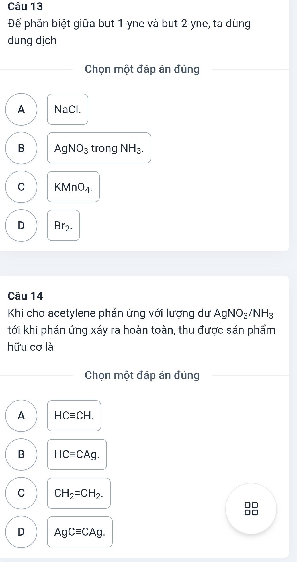 Để phân biệt giữa but -1 -yne và but -2 -yne, ta dùng
dung dịch
Chọn một đáp án đúng
A NaCl.
B AgNO_3 trong NH_3.
C KN AnO_4
D Br_2. 
Câu 14
Khi cho acetylene phản ứng với lượng dư AgNO_3/NH_3
tới khi phản ứng xảy ra hoàn toàn, thu được sản phẩm
hữu cơ là
Chọn một đáp án đúng
A HCequiv CH.
B HCequiv CAg.
C CH_2=CH_2.
D AgCequiv CAg.