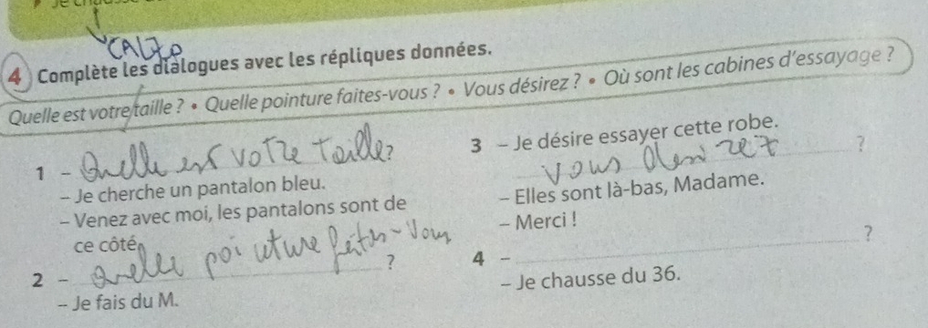 Complète les dialogues avec les répliques données. 
Quelle est votre taille ? • Quelle pointure faites-vous ? • Vous désirez ? • Où sont les cabines d’essayage ? 
_ 
7 3 - Je désire essayer cette robe. 
? 
1 - 
_ 
- Je cherche un pantalon bleu. 
- Venez avec moi, les pantalons sont de - Elles sont là-bas, Madame. 
- Merci ! 
ce côté 
_? 
_ 
? 4 _ 
2 - - Je chausse du 36. 
-- Je fais du M.