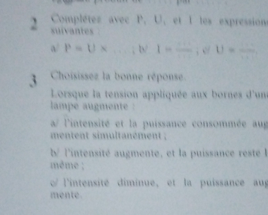 Complétes avec P, U, et I les expressions
suivantes
a/P=U* ...; W 1=frac ; (θ V-1frac □ )=frac 
3 Choisissez la bonne réponse.
Lorsque la tension appliquée aux bornes d'un
lampe augmente :
a/ l'intensité et la puissance consommée aug
mentent simultanément ;
b/ l'intensité augmente, et la puissance reste l
même ;
o l'intensité diminue, et la puissance au
mente.