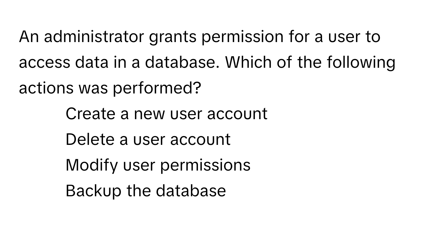 An administrator grants permission for a user to access data in a database. Which of the following actions was performed?

1) Create a new user account 
2) Delete a user account 
3) Modify user permissions 
4) Backup the database