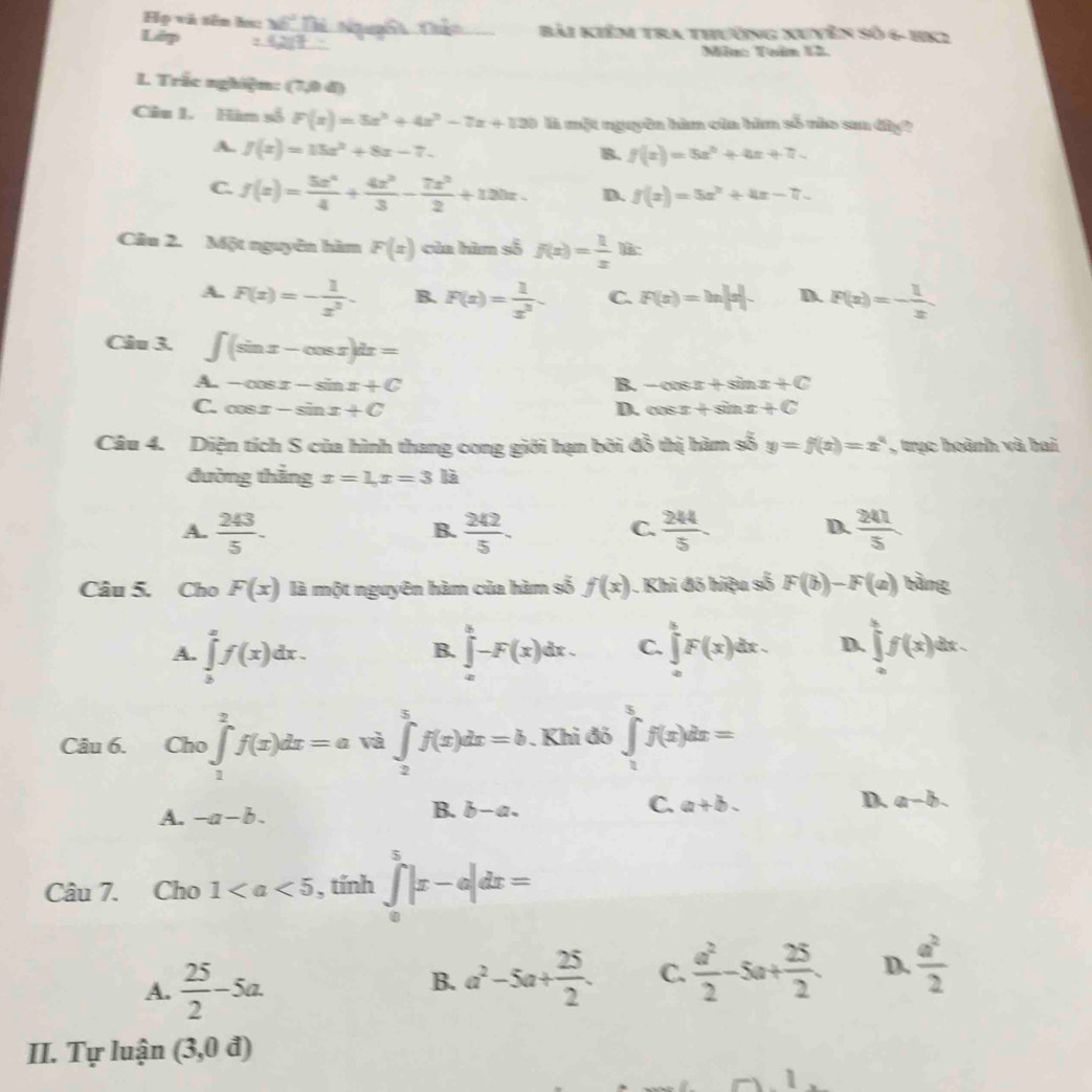 Họ vũ sên hạ: 45° Bài Ki
Lêp Em tra thường Xuyên Số 6- HK2
Môn: Tuân 12.
L Trắc nghiệm: (7,0 đ)
Câu 1. Hàn số F(x)=5x^3+4x^2-7x+130 l một nguyên hìm của hìm số nào san đây?
A. f(x)=15x^2+8x-7.
B. f(x)=5x^2+4x+7
C. f(x)= 3x^4/4 + 4x^3/3 - 7x^2/2 +120x. D. f(x)=5x^2+4x-7.
Câu 2. Một nguyên hìm F(x) của hàm số f(x)= 1/x 
A. F(x)=- 1/x^2 . B. F(x)= 1/x^3  C. F(x)=ln |x|. D. F(x)=- 1/x 
Câu 3. ∈t (sin x-cos x)dx=
A. -cos x-sin x+C B. -cos x+sin x+C
C. cos x-sin x+C D. cos x+sin x+C
Câu 4. Diện tích S của hình thang cong giới hạn bởi đỗ thị hàm số 3 y=f(x)=x^a , trục hoành và hai
đường thắng x=1,x=3k
A.  243/5 -  242/5 .  244/5   241/5 
B.
C.
D.
Câu 5. Cho F(x) là một ngưyên hàm của hàm số f(x). Khi đó hiệu số F(b)-F(a) bằng
A. ∈tlimits _b^(af(x)dx. ∈tlimits _a^b-F(x)dx. C. ∈tlimits _0^kF(x)dx. D. ∈tlimits _0^kf(x)dx.
B.
Câu 6. Cho )∈tlimits _1^2f(x)dx=a và ∈tlimits _2^5f(x)dx=b. Khi đó ∈tlimits _1^5f(x)dx=
A. -a-b. b-a. a+b- D. a-b
B.
C.
Câu 7. Cho 1 , tính ∈tlimits _0^5|x-e|dx=
A. frac 25)2-5a.
B. a^2-5a+ 25/2 . C.  a^2/2 -5a+ 25/2 . D.  a^2/2 
II. Tự luận (3,0d)
1