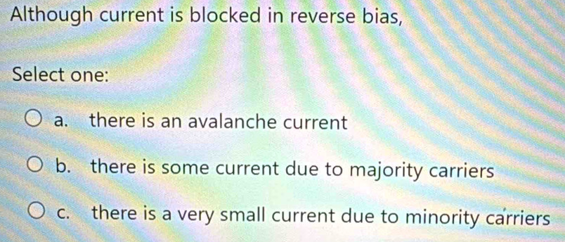 Although current is blocked in reverse bias,
Select one:
a. there is an avalanche current
b. there is some current due to majority carriers
c. there is a very small current due to minority carriers