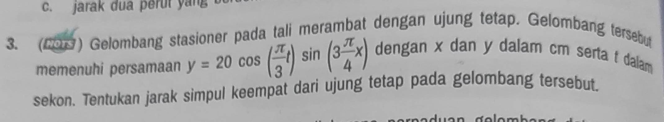 jarak dua perut yang
3. (20) Gelombang stasioner pada tali merambat dengan ujung tetap. Gelombang tersebut
memenuhi persamaan y=20cos ( π /3 t)sin (3 π /4 x) dengan x dan y dalam cm serta t dalam 
sekon. Tentukan jarak simpul keempat dari ujung tetap pada gelombang tersebut.