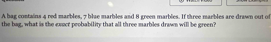 A bag contains 4 red marbles, 7 blue marbles and 8 green marbles. If three marbles are drawn out of 
the bag, what is the exact probability that all three marbles drawn will be green?