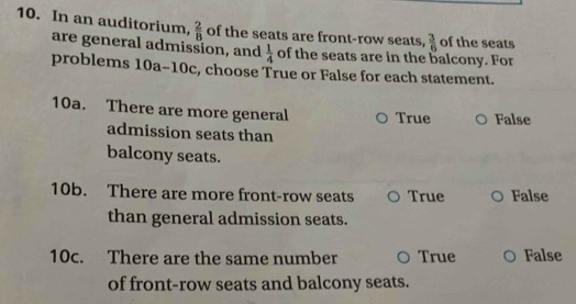 In an auditorium,  2/8  of the seats are front-row seats,  3/6  of the seats
are general admission, and  1/4  of the seats are in the balcony. For
problems 10a-10c, choose True or False for each statement.
10a. There are more general True False
admission seats than
balcony seats.
10b. There are more front-row seats True False
than general admission seats.
10c. There are the same number True False
of front-row seats and balcony seats.