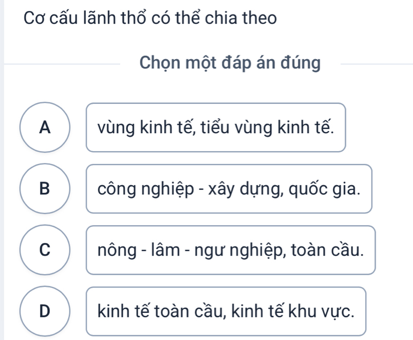 Cơ cấu lãnh thổ có thể chia theo
Chọn một đáp án đúng
A vùng kinh tế, tiểu vùng kinh tế.
B công nghiệp - xây dựng, quốc gia.
C nông - lâm - ngư nghiệp, toàn cầu.
D kinh tế toàn cầu, kinh tế khu vực.