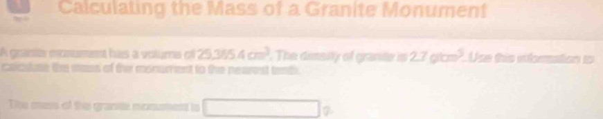 Calculating the Mass of a Granite Monument 
A grasta monument has a voluma of 25.3654cm^3. The dimsily of granite is 27glom^3. Use this inforation to 
calculuse the sass of the monument to the nearest tenth. 
The mas of the grante monument is