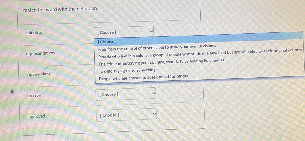 match the word with the defnition
colonists [ Choose ]
[ Choose ]
representatives Free from the control of others; able to make your own decisions.
People who live in a colony, a group of people who settle in a new land but are still ruled by their original country.
The crime of betraying your country, especially by helping its enemies.
independent To officially agree to something.
People who are chosen to speak or act for others.
treason [ Choose ]
approved [ Choose ]
