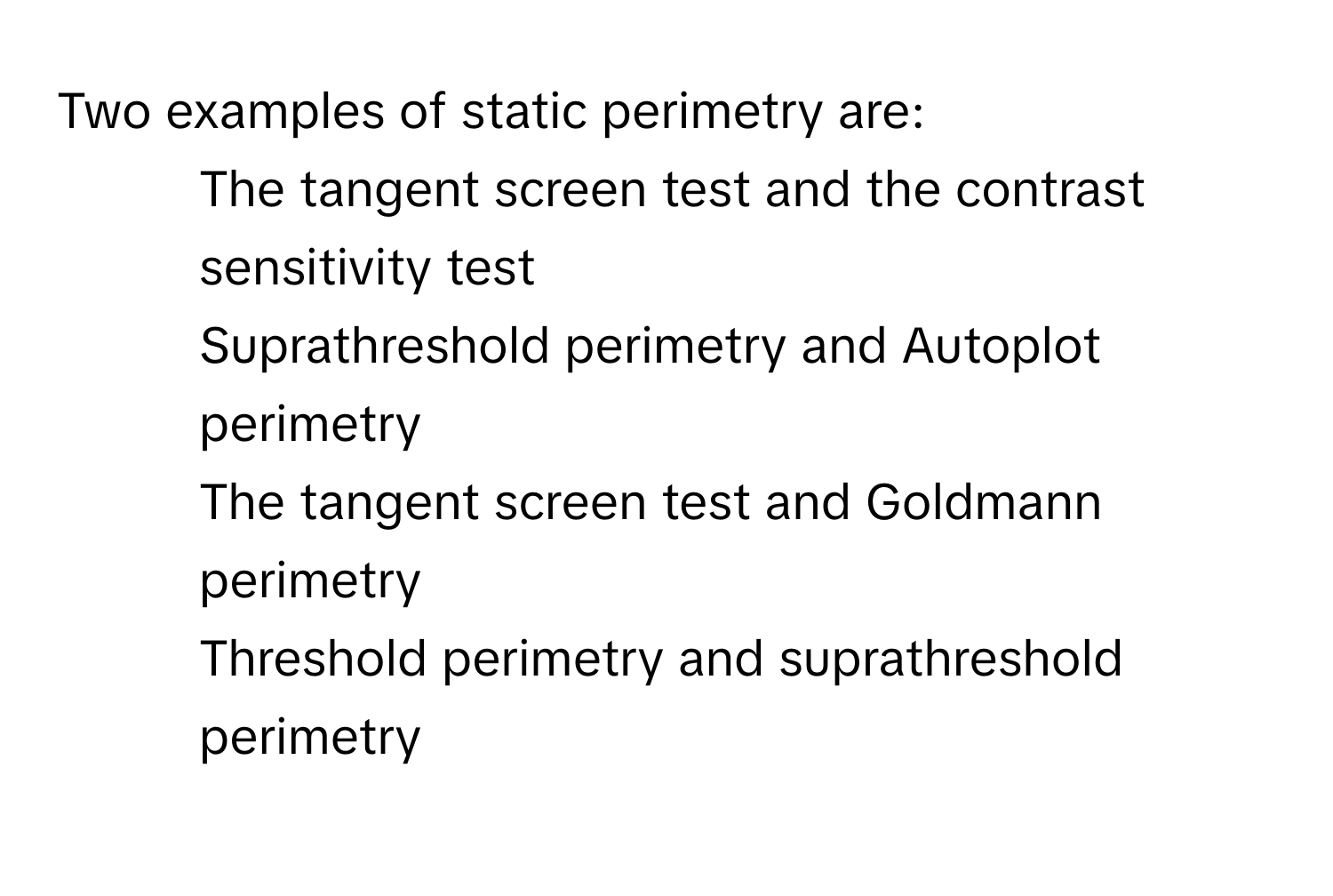 Two examples of static perimetry are:

1) The tangent screen test and the contrast sensitivity test 
2) Suprathreshold perimetry and Autoplot perimetry 
3) The tangent screen test and Goldmann perimetry 
4) Threshold perimetry and suprathreshold perimetry