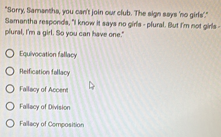 "Sorry, Samantha, you can't join our club. The sign says 'no girls'."
Samantha responds, "I know it says no girls - plural. But I'm not girls -
plural, I'm a girl. So you can have one."
Equivocation fallacy
Reification fallacy
Fallacy of Accent
Fallacy of Division
Fallacy of Composition