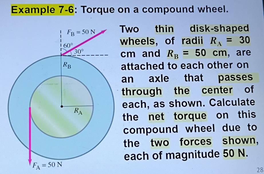 Example 7-6: Torque on a compound wheel.
Two thin disk-shaped
wheels, of radii R_A=30
cm and R_B=50cm , are
attached to each other on
an axle that passes
through the center of
each, as shown. Calculate
the net torque on this
compound wheel due to
the two forces shown,
each of magnitude 50 N.
28