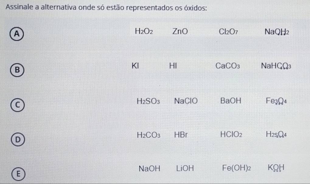 Assinale a alternativa onde só estão representados os óxidos:
A
H_2O_2 ZnO Cl_2O_7 NaOH_2
B
KI HI CaCO_3 NaHC_4Q_3
H_2SO_3 NaClO BaOH Fe_3Q_4
H_2CO_3 HBr HCIO_2 H_2S_4
D
NaOH LiOH Fe(OH)_2 KQH
E