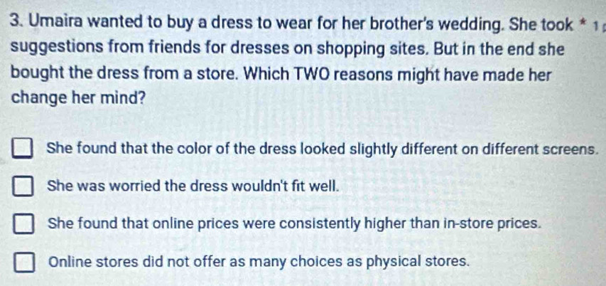 Umaira wanted to buy a dress to wear for her brother's wedding. She took * 1
suggestions from friends for dresses on shopping sites. But in the end she
bought the dress from a store. Which TWO reasons might have made her
change her mind?
She found that the color of the dress looked slightly different on different screens.
She was worried the dress wouldn't fit well.
She found that online prices were consistently higher than in-store prices.
Online stores did not offer as many choices as physical stores.