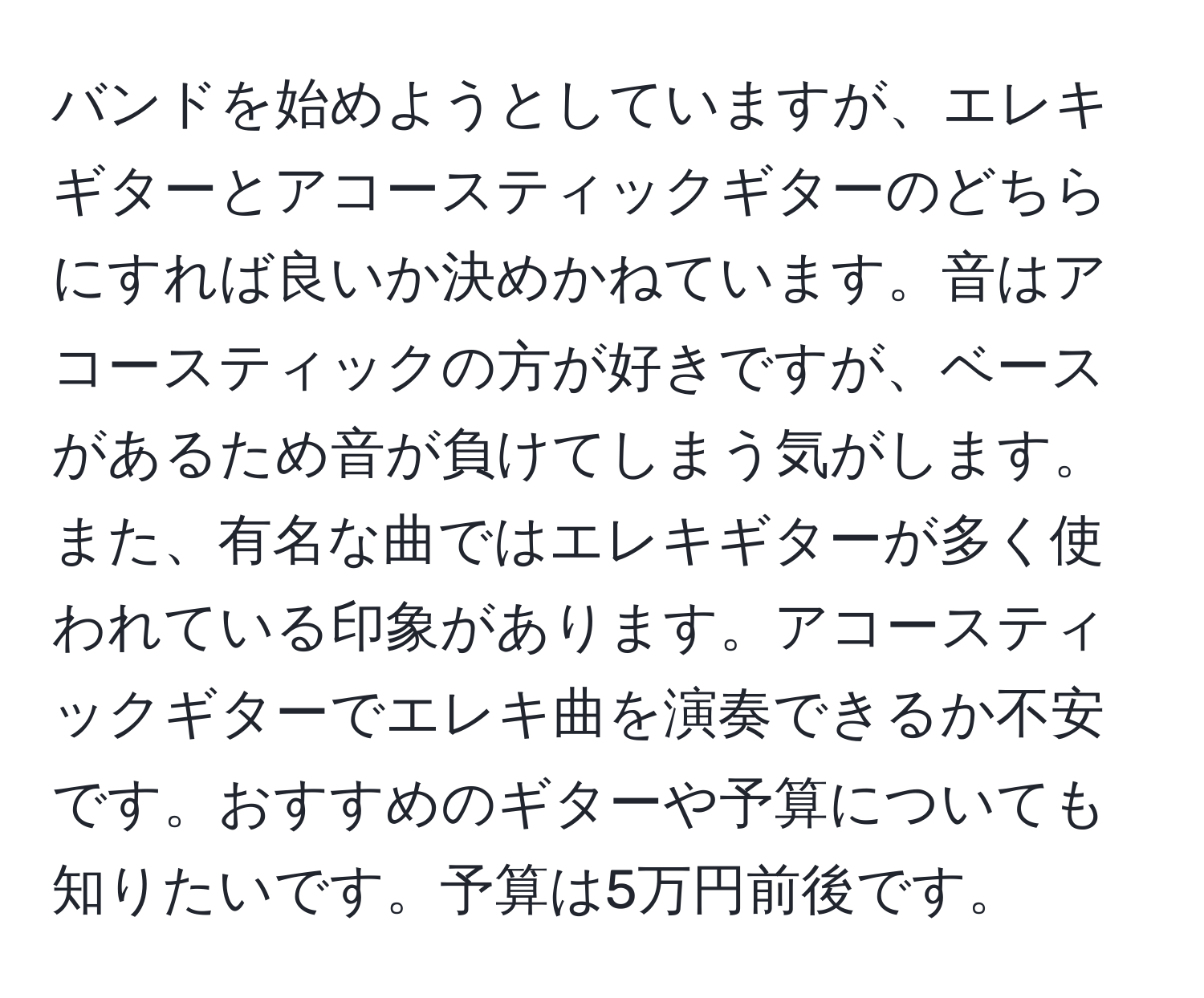 バンドを始めようとしていますが、エレキギターとアコースティックギターのどちらにすれば良いか決めかねています。音はアコースティックの方が好きですが、ベースがあるため音が負けてしまう気がします。また、有名な曲ではエレキギターが多く使われている印象があります。アコースティックギターでエレキ曲を演奏できるか不安です。おすすめのギターや予算についても知りたいです。予算は5万円前後です。