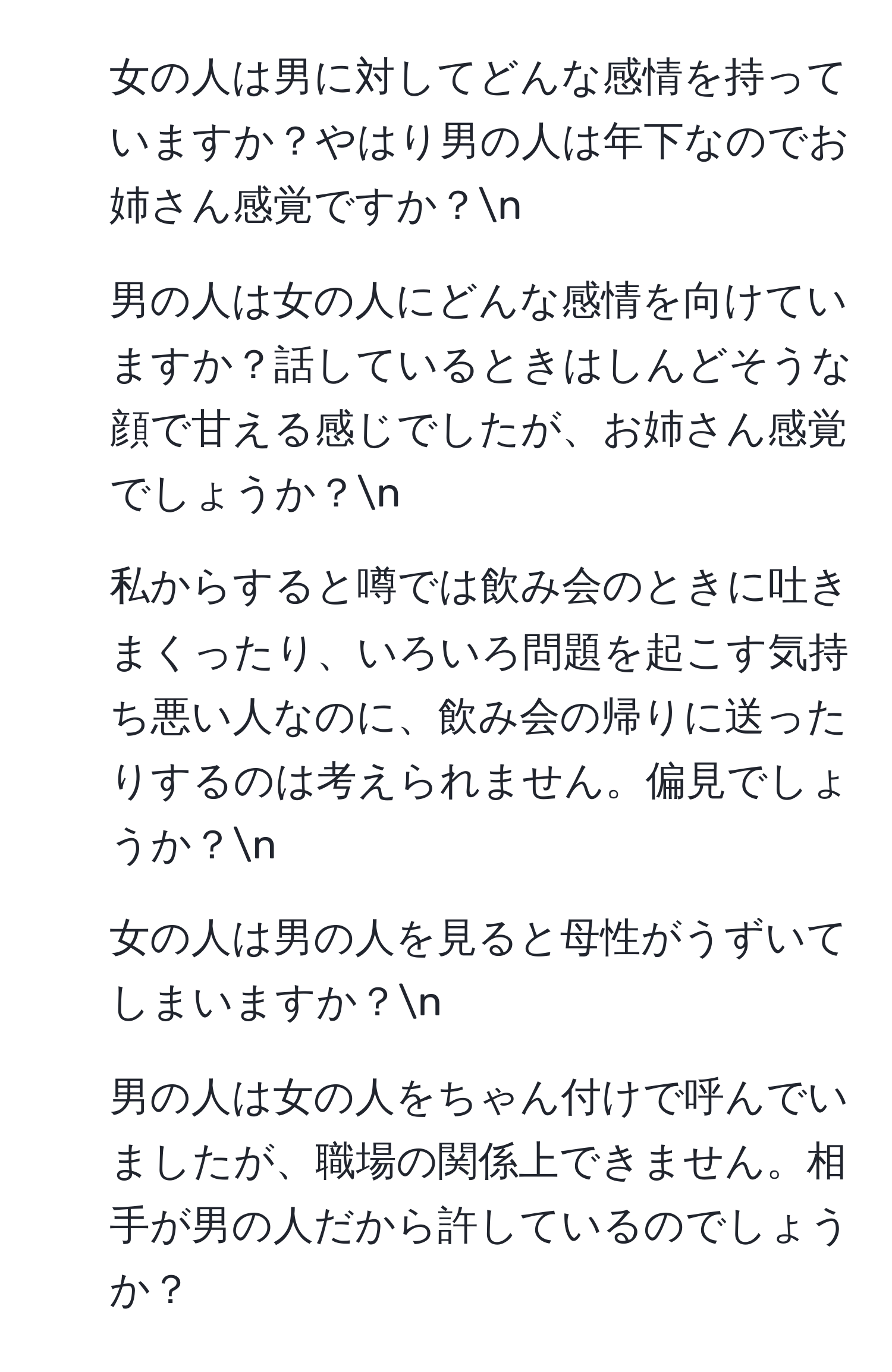 女の人は男に対してどんな感情を持っていますか？やはり男の人は年下なのでお姉さん感覚ですか？n
2. 男の人は女の人にどんな感情を向けていますか？話しているときはしんどそうな顔で甘える感じでしたが、お姉さん感覚でしょうか？n
3. 私からすると噂では飲み会のときに吐きまくったり、いろいろ問題を起こす気持ち悪い人なのに、飲み会の帰りに送ったりするのは考えられません。偏見でしょうか？n
4. 女の人は男の人を見ると母性がうずいてしまいますか？n
5. 男の人は女の人をちゃん付けで呼んでいましたが、職場の関係上できません。相手が男の人だから許しているのでしょうか？